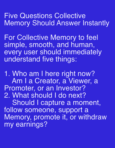 The image contains text on a solid blue background. The text, written in white, is centered on the screen and appears to be a list of questions. The first line reads: "Five Questions Collective Memory Should Answer Instantly". Below this, a paragraph states: "For Collective Memory to feel simple, smooth, and human, every user should immediately understand five things:". Following this are two numbered questions. Question 1 asks: "Who am I here right now? Am I a Creator, a Viewer, a Promoter, or an Investor?". Question 2 asks: "What should I do next? Should I capture a moment, follow someone, support a Memory, promote it, or withdraw my earnings?". There is no indication of a city, location in Even Yehuda, Israel, or any people, subjects, objects, actions, interactions, or environmental details within the image.