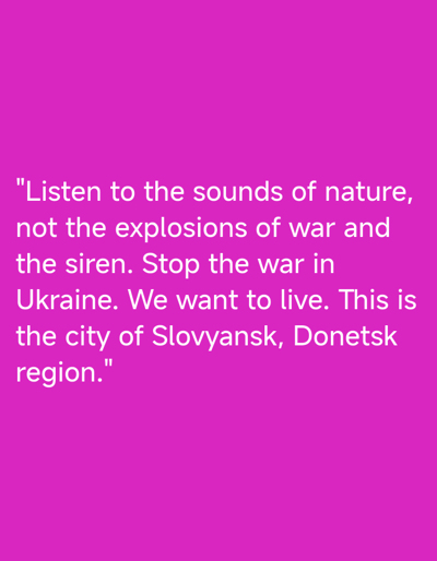This media file is a digital image with text displayed on a bright magenta background. The text, rendered in white, is a plea against war and a call for peace. It reads: "Listen to the sounds of nature, not the explosions of war and the siren. Stop the war in Ukraine. We want to live. This is the city of Slovyansk, Donetsk region." The message conveys a sense of urgency and a desire for normalcy amidst conflict. The location context provided is Sloviansk, Ukraine, a city that has been significantly impacted by the ongoing war. The text itself is the primary subject of the image, with the background serving as a visual canvas for the message. No people, objects, or specific scenes are depicted, as the focus is entirely on the written statement. The overall emotion conveyed is one of longing for peace and an appeal to end violence.