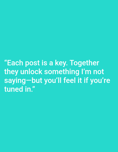 The image is a digital graphic featuring white sans-serif text centered on a solid teal background. The text reads: "Each post is a key. Together they unlock something I'm not saying—but you'll feel it if you're tuned in." No people, subjects, objects other than the text, actions, or interactions are depicted. The environment is a two-dimensional digital display. No physical location within the city of Mariposa, United States, or any other geographical area, is visually present or discernible within the image content.