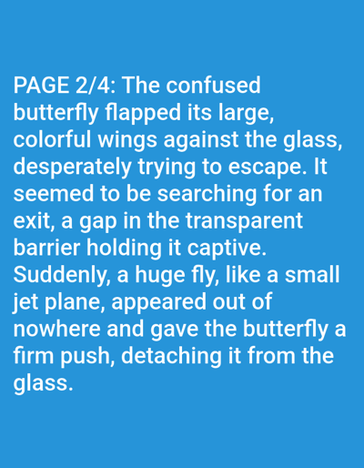 This is a digital image of a text document with a blue background. The text is in white, sans-serif font and appears to be a story. The text reads: "PAGE 2/4: The confused butterfly flapped its large, colorful wings against the glass, desperately trying to escape. It seemed to be searching for an exit, a gap in the transparent barrier holding it captive. Suddenly, a huge fly, like a small jet plane, appeared out of nowhere and gave the butterfly a firm push, detaching it from the glass." The text describes a butterfly trapped against glass, attempting to escape, and then being pushed away by a fly. There are no people, animals, or specific settings visible in the image, only the text itself. The time of day, weather, and location cues are not discernible from the image. The emotion conveyed is one of struggle and then a surprising intervention.