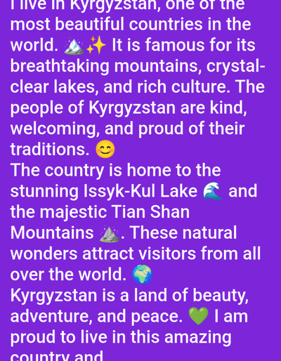 The image is a screenshot of text displayed on a purple background. The text describes Kyrgyzstan as a beautiful country with breathtaking mountains, crystal-clear lakes, and rich culture. It mentions the people of Kyrgyzstan are kind, welcoming, and proud of their traditions. The text also highlights Issyk-Kul Lake and the Tian Shan Mountains as natural wonders that attract visitors from all over the world. The text concludes by stating that Kyrgyzstan is a land of beauty, adventure, and peace, and the author is proud to live in this amazing country. There are no people or objects visible in the image, other than the text and a few emojis. The location is not specified to be in the city of Baş-Bulak, Kyrgyzstan, as this information is not present in the text.