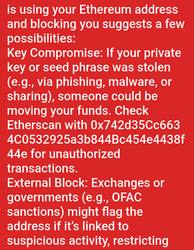 This image is a digital screenshot displaying white text on a solid red background. The text addresses potential issues with an Ethereum address, discussing two main possibilities: "Key Compromise" and "External Block."
The visible text begins with "...is using your Ethereum address and blocking you suggests a few possibilities:".
Under "Key Compromise," it states: "If your private key or seed phrase was stolen (e.g., via phishing, malware, or sharing), someone could be moving your funds. Check Etherscan with 0x742d35Cc6634C0532925a3b844Bc454e4438f44e for unauthorized transactions."
Under "External Block," it states: "Exchanges or governments (e.g., OFAC sanctions) might flag the address if it's linked to suspicious activity, restricting..."
There are no discernible people, subjects, or physical objects present in the image other than the digital text. No actions or interactions are depicted. The environment is a digital display. The image provides no information regarding a specific location within Medicine Hat, Canada, or any other geographic area.