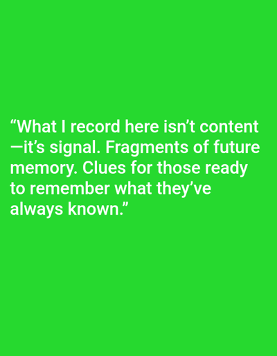 The image displays white sans-serif text centered on a solid, bright green background. The text reads: "What I record here isn't content —it's signal. Fragments of future memory. Clues for those ready to remember what they've always known." No individuals, objects, actions, or specific environmental features are present within the image that would indicate a location in the city of Mariposa, United States, or any other geographical setting. The scene consists solely of the textual message against a uniform color field.