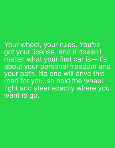 This is a digital image with a bright green background and white text. The text reads: "Your wheel, your rules. You've got your license, and it doesn't matter what your first car is—it's about your personal freedom and your path. No one will drive this road for you, so hold the wheel tight and steer exactly where you want to go." The image appears to be a motivational quote or message, possibly related to independence and taking control of one's life, using the metaphor of driving. There are no people, objects, or scene details visible beyond the text and background. The setting is nondescript due to the solid color background. There are no discernible cues about the time of day, weather, or specific location. The overall emotion conveyed by the text is empowering and encouraging.