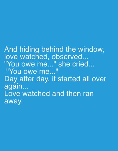 This is a vertical, medium shot of a text-based image against a solid blue background. The text, in a clean, white, sans-serif font, is centered on the screen and arranged in several lines.

The text reads:
"And hiding behind the window,
love watched, observed...
"You owe me..." she cried...
"You owe me..."
Day after day, it started all over
again...
Love watched and then ran
away."

The content of the text appears to be a short narrative or poetic excerpt, evoking a sense of longing, observation, and a cyclical pattern of emotional interaction. There are no discernible people, objects, or scene elements in the image itself; the entire focus is on the white text against the blue backdrop. The emotional tone conveyed is one of sadness, perhaps a bit of frustration or desperation, as suggested by "she cried..." and the repeated phrase "You owe me...". The narrative implies a scenario where "love" is a character that observes, experiences a demand or accusation, and then retreats, only for the cycle to repeat. The setting is abstract, defined solely by the color of the background, and there are no visual cues for time of day, weather, or specific location beyond what might be inferred from the text itself, which doesn't offer any clear geographical indicators.