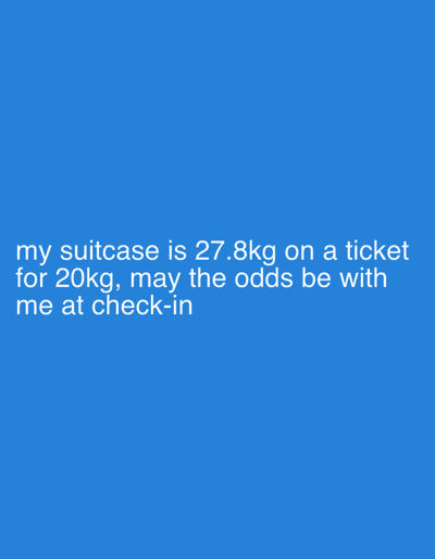 The image displays a plain blue background with white sans-serif text centered on the lower-left quadrant. The text reads: "my suitcase is 27.8kg on a ticket for 20kg, may the odds be with me at check-in". The scene depicts no individuals or physical objects other than the digital text. The environment is a solid blue field. Assuming the context described in the text, a traveler is preparing to check-in luggage at an airport, specifically within the city of Stockholm-Arlanda, Sweden. The primary subject is the numerical weight disparity: a suitcase weighing 27.8 kilograms, exceeding a ticketed allowance of 20 kilograms, resulting in an 7.8 kilogram overweight condition. The action described is an impending check-in process, and the interaction implies a potential charge or issue due to the excess weight.