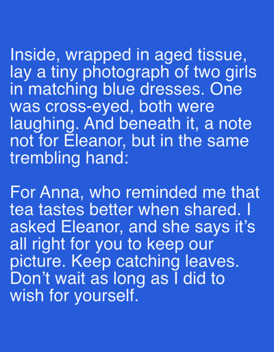 This media file is a text-based image with a blue background. The text, displayed in white, appears to be a narrative or a personal reflection. The first paragraph describes a photograph found wrapped in aged tissue, depicting two girls in matching blue dresses who were cross-eyed and laughing. Beneath the photograph is a note written in a trembling hand, addressed not to Eleanor but to someone else.
The second paragraph shifts focus to a person named Anna, who apparently has a unique perspective on tea, believing it tastes better when shared. The narrator mentions asking Eleanor, who gives permission to keep "our picture." The text concludes with an encouragement to "keep catching leaves" and not to wait as long as the narrator did to "wish for yourself."
The overall tone suggests a sense of nostalgia, personal connection, and perhaps a touch of regret or a lesson learned. There are no visible people, objects, or scene elements beyond the text itself, which is the sole subject of the image. The location context of Sergeevo, Russia, is not visually represented in the image and is provided as external information.