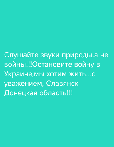 This is a still image with white text overlaid on a solid teal background. The text is written in Cyrillic script and appears to be a message or slogan.
The visible text translates to: "Listen to the sounds of nature, not war!!! Stop the war in Ukraine, we want to live... with respect, Sloviansk, Donetsk region!!!"
The message expresses a desire for peace and an end to the conflict in Ukraine, specifically mentioning the city of Sloviansk in the Donetsk region. The tone appears to be one of pleading and a strong wish for normalcy. There are no people, objects, or environmental details depicted; the focus is solely on the textual message. The emotion conveyed is a desperate plea for peace.