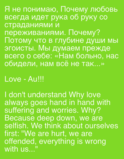 This media file is a digital image with text overlaid on a bright green background. The text is presented in two languages: Russian and English.

The Russian text, appearing at the top of the image, reads: "Я не понимаю, Почему любовь всегда идет рука об руку со страданиями и переживаниями. Почему? Потому что в глубине души мы эгоисты. Мы думаем прежде всего о себе: «Нам больно, нас обидели, нам всё не так...»" This translates to: "I don't understand, Why does love always go hand in hand with suffering and worries. Why? Because deep down, we are selfish. We think about ourselves first: 'We are hurt, we are offended, everything is wrong with us...'"

Below the Russian text, the phrase "Love - Au!!!" is written.

The English text, which follows the Russian text, is a direct translation of the Russian passage: "I don't understand Why love always goes hand in hand with suffering and worries. Why? Because deep down, we are selfish. We think about ourselves first: 'We are hurt, we are offended, everything is wrong with us...'"

There are no people, objects, or a discernible scene or setting. The focus is entirely on the text, which expresses a philosophical question about the nature of love and its association with hardship, attributing it to human selfishness. The emotions conveyed are confusion and a critical reflection on self-centeredness. The color green and the font style are the only visual elements beyond the text itself. No specific time of day, weather, or location cues are present, other than the provided metadata indicating a context of Gorki Leninskiye, Russia, which is not visually represented in the image.
