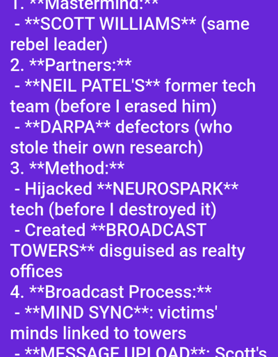 This image is a digital document displaying white text on a solid purple background. The content is formatted as a numbered list outlining components of a suspected conspiratorial plan.
The visible text includes four primary sections:
1. **"Mastermind:"** Identified as "**SCOTT WILLIAMS** (same rebel leader)".
2. **"Partners:"** Listed as "**NEIL PATEL'S** former tech team (before I erased him)" and "**DARPA** defectors (who stole their own research)".
3. **"Method:"** Describes actions as "Hijacked **NEUROSPARK** tech (before I destroyed it)" and "Created **BROADCAST TOWERS** disguised as realty offices".
4. **"Broadcast Process:"** Outlines "**MIND SYNC**: victims' minds linked to towers" and "**MESSAGE UPLOAD**: Scott's" (with the rest of the text cut off at the bottom).
The image is a textual representation and does not visually depict any physical location in the city of Medicine Hat, Canada, nor does it show any people, specific objects (other than the digital document itself), or actions/interactions occurring in a physical environment. The environment visible is solely the digital display of the document.