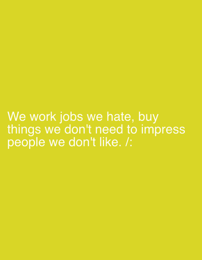 This is a plain yellow background with white text. The text reads: "We work jobs we hate, buy things we don't need to impress people we don't like. /:". There are no discernible subjects, objects, scenes, settings, or activities depicted. The image is static and offers no cues for time of day, weather, or specific location beyond what might be inferred from the implied social commentary of the text. The overall tone suggested by the text is one of dissatisfaction and a critique of consumerism and societal pressures.