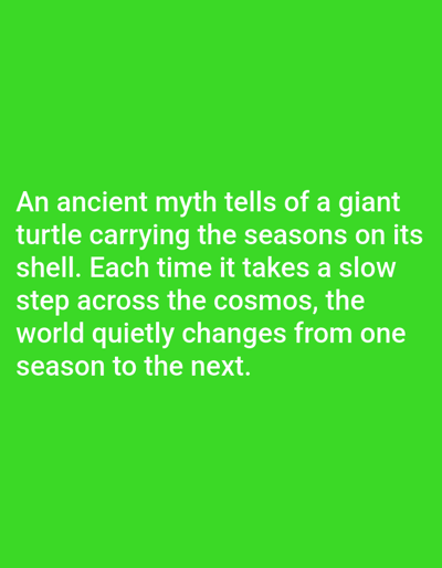 The image displays text on a solid green background. The text, in white, reads: "An ancient myth tells of a giant turtle carrying the seasons on its shell. Each time it takes a slow step across the cosmos, the world quietly changes from one season to the next." There are no people, objects, or environmental details present other than the text and background. The location in Aksu City, China, is not discernible from the image.