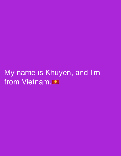 The media file is a static image with a purple background. Centered on the image, in white text, are two lines of text. The first line reads, "My name is Khuyen, and I'm". The second line reads, "from Vietnam." followed by a small image of the Vietnamese flag. The image appears to be a digital graphic or a screenshot from a digital platform, possibly social media, given the inclusion of the flag emoji. There are no discernible people, objects, or scene details other than the text and the flag. The setting is abstract due to the plain purple background. No activity or event is depicted, and no time of day or weather is indicated. The text explicitly states the subject's name as Khuyen and their origin as Vietnam.