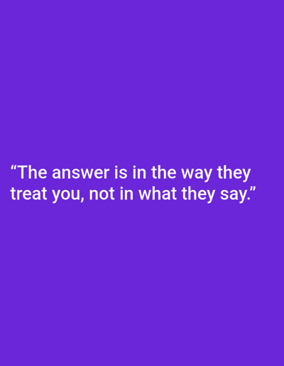 A square image with a solid purple background features white text centered horizontally and near the bottom edge. The text, enclosed in quotation marks, reads: "The answer is in the way they treat you, not in what they say." The font appears to be sans-serif and legible. The overall composition is simple, with the quote being the primary visual element.