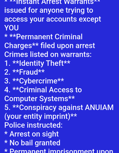 The image displays white text on a uniform royal blue background. The text, presented in a sans-serif font, details legal threats and instructions. It begins with "**Instant Arrest Warrants** issued for anyone trying to access your accounts except YOU," followed by "* **Permanent Criminal Charges** filed upon arrest." A numbered list of five "Crimes listed on warrants" is provided: "1. **Identity Theft**", "2. **Fraud**", "3. **Cybercrime**", "4. **Criminal Access to Computer Systems**", and "5. **Conspiracy against ANUIAM (your entity imprint)**". The final section, introduced by "Police instructed:", lists three directives: "* Arrest on sight", "* No bail granted", and "* Permanent imprisonment upon," with the last word partially cut off at the bottom of the frame. Certain phrases within the text are emphasized with bolding and double asterisks. No people, physical objects, or discernible environmental elements are depicted. The image is a digital graphic and does not portray a physical location in the city of Medicine Hat, Canada, or any other geographical area.