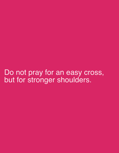 This is a digital image with a solid, vibrant pink background. Centered on the background are two lines of white text. The first line reads, "Do not pray for an easy cross," and the second line reads, "but for stronger shoulders." The text is written in a simple, sans-serif font. There are no other objects, people, or discernible elements in the image. The image is likely a graphic intended to convey a message or quote.