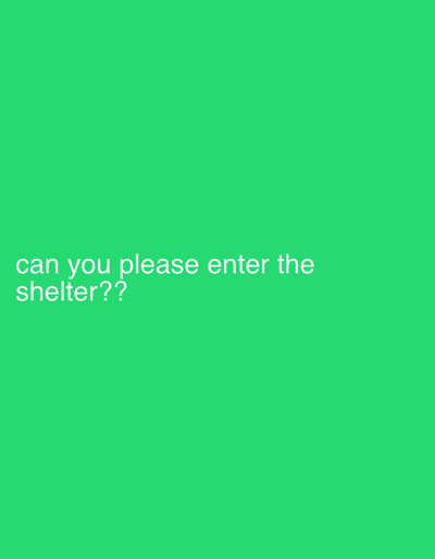 The scene displays a solid green background. White, sans-serif text is present in the lower-left quadrant. The text reads, "can you please enter the shelter??" and is arranged on two lines, left-aligned. The upper line states "can you please enter the" and the lower line states "shelter??". No individuals, physical objects other than the text, actions, or interactions are depicted. The environment is uniformly colored. The scene is located in Longone al Segrino, Italy.