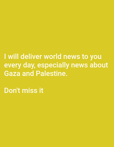 The image is a digital graphic featuring white text centered on a solid, dark yellow background. The text reads: "I will deliver world news to you every day, especially news about Gaza and Palestine. Don't miss it". No people are present. The primary subjects are the white textual characters and the yellow background. No physical objects are depicted other than the digital representation of text and color. There are no actions or interactions shown. The environment is abstract, consisting solely of a single color field supporting the text. The image does not depict any physical location within the city of Ad Damazin, Sudan, or any other geographical area.