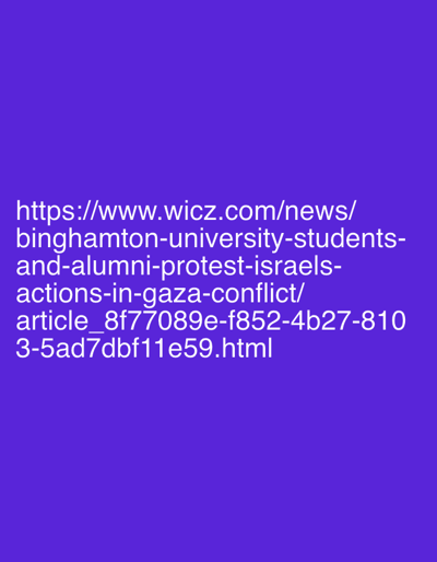 The image displays white text on a solid purple background. The text is a URL: `https://www.wicz.com/news/binghamton-university-students-and-alumni-protest-israels-actions-in-gaza-conflict/article_8f77089e-f852-4b27-8103-5ad7dbf11e59.html`. This URL refers to a news article detailing a protest event.
The scene described by the referenced article is located in the City of Binghamton, United States. The participants in this scene are identified as Binghamton University students and alumni. Their action is protesting, specifically expressing opposition to Israel's actions in the Gaza conflict. No specific objects or individual interactions are detailed within the URL itself. The environment for this protest is an unspecified public or university-related location within Binghamton, suitable for a group demonstration.