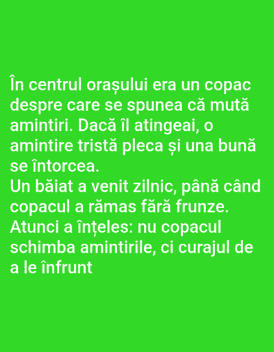 This is a digital image with a bright green background. White text is overlaid on the image, written in Romanian. The text tells a short story about a tree in the center of a city, which was said to move memories. If you touched it, a sad memory would leave, and a good one would return. A boy visited the tree daily until it lost its leaves. Then he understood that it wasn't the tree that changed memories, but the courage to face them. The text is the main subject of the image. There are no people, objects, or scene elements visible besides the text.