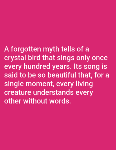 The image displays a block of white text against a bright pink background. The text reads: "A forgotten myth tells of a crystal bird that sings only once every hundred years. Its song is said to be so beautiful that, for a single moment, every living creature understands every other without words." There are no people, objects, or environmental details to describe, and the location of Aksu City, China is not depicted or referenced in the image.