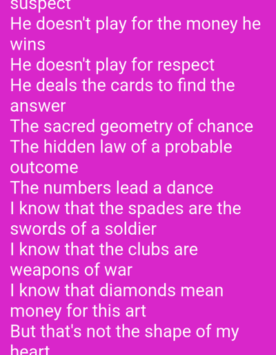 This media file is a screenshot of text on a vibrant pink background. The text is white and appears to be a poem or song lyrics, likely about gambling or card games, as it mentions "money," "respect," "cards," "spades," "clubs," and "diamonds." The lines describe a figure who plays cards not for material gain or recognition, but to uncover an underlying truth or pattern. The lyrics delve into metaphors, comparing card suits to soldiers' swords and weapons of war, and suggesting that "diamonds mean money for this art," though this is ultimately contrasted with "the shape of my heart." There are no visible people, objects, or environmental details beyond the text itself. The image is static, and no activity or event is depicted. The text is the sole subject. The location context provided (Duman, Indonesia) is not visually evident in the image.