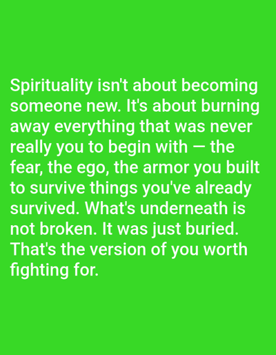 The image contains white text on a solid green background. The text reads: "Spirituality isn't about becoming someone new. It's about burning away everything that was never really you to begin with – the fear, the ego, the armor you built to survive things you've already survived. What's underneath is not broken. It was just buried. That's the version of you worth fighting for." There is no additional information, subjects, objects, actions, interactions, or environments in the image. The image is not necessarily connected to the city of Fort Smith, United States of America, and there are no indications of this location present.