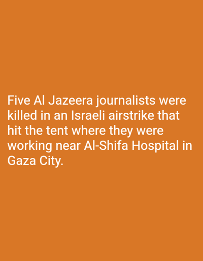 The image displays white sans-serif text centered on a solid orange background. The text reads: "Five Al Jazeera journalists were killed in an Israeli airstrike that hit the tent where they were working near Al-Shifa Hospital in Gaza City." The scene described within the text involves five Al Jazeera journalists as subjects. The primary action is their killing in an Israeli airstrike. The object hit is identified as a tent. The journalists' activity prior to the event was working. The environmental detail provided is proximity to Al-Shifa Hospital in Gaza City. No location within the city of Dura, Palestinian Territory, is depicted or mentioned in the image.