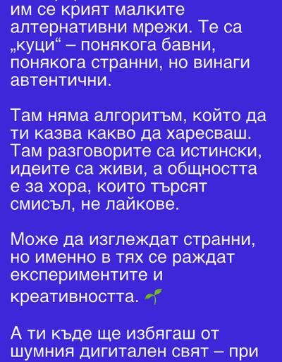 The image is a block of text in Bulgarian, set against a dark blue background. It appears to be an inspirational or thought-provoking quote about alternative networks that are slow but authentic. The text highlights the absence of algorithms dictating preferences and emphasizes real conversations, living ideas, and a community focused on meaning rather than likes. It suggests that these networks, though they may seem strange, are where experimentation and creativity are born. The final line questions where the reader will escape from the noisy digital world. There is no indication of the city of Gorun, Bulgaria in the text or visuals of the image.