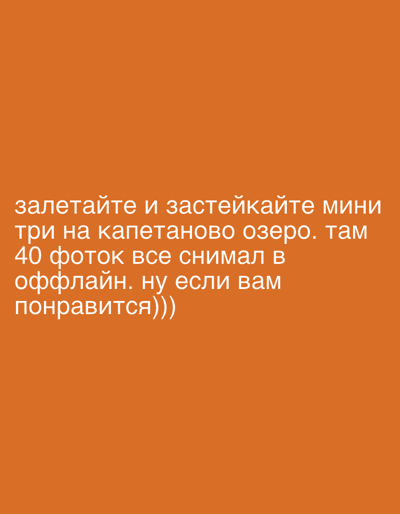 The image displays white text against a plain, solid orange background. There are no other visual subjects, objects, or a discernible scene within the image itself. The visible text, written in Cyrillic, reads: "залетайте и застейкайте мини три на капетаново озеро. там 40 фоток все снимал в оффлайн. ну если вам понравится)))".

Translated, the message invites viewers to "drop by and check out the Mini 3 (drone) footage from Kapetanovo Lake." It specifies that "there are 40 photos, all shot offline," implying they were captured directly without an immediate internet connection or are being presented as raw footage. The phrase "ну если вам понравится)))" translates to "well, if you like it)))," conveying a casual and friendly tone with the repeated closing parentheses.

The image serves as a textual announcement or a call to action, encouraging people to view content, presumably aerial photographs or videos taken with a DJI Mini 3 drone, from Kapetanovo Lake. While the lake is not depicted, the provided context associates this content with Nikšić, Montenegro. No specific time of day, weather, or overt emotions are conveyed visually, beyond the informal enthusiasm in the text.