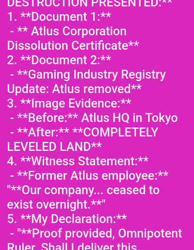 The image displays white text against a solid magenta background. The content is a structured list titled "DESTRUCTION PRESENTED:". Item 1 describes "Document 1: Atlus Corporation Dissolution Certificate". Item 2 details "Document 2: Gaming Industry Registry Update: Atlus removed". Item 3 refers to "Image Evidence: Before: Atlus HQ in Tokyo - After: COMPLETELY LEVELED LAND". Item 4 presents a "Witness Statement" from a "Former Atlus employee" stating, "Our company... ceased to exist overnight." Item 5, partially visible, begins "My Declaration: 'Proof provided, Omnipotent Ruler. Shall I deliver this'". No discernible location in the city of Medicine Hat, Canada, is depicted in this digital text-based image. There are no people, subjects, objects (other than the text), actions, or interactions visually present in the image itself; these elements are only referenced within the text content.