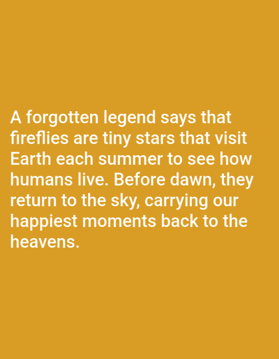This is an image of text on a plain, yellow-orange background. The text reads: "A forgotten legend says that fireflies are tiny stars that visit Earth each summer to see how humans live. Before dawn, they return to the sky, carrying our happiest moments back to the heavens." There are no people, objects, actions, interactions, or environmental details present in the image. The image is not located in Aksu City, China.