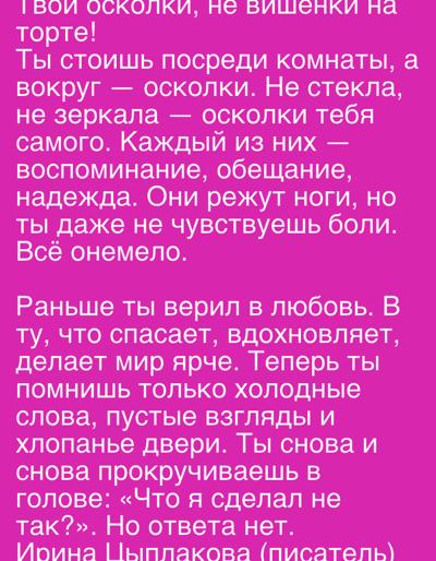 The image is a vertical composition of text on a bright pink background. The text is in white Cyrillic letters and appears to be a poem or prose. The first section of the text describes fragments, broken glass, reflections, memories, promises, and hope, suggesting a sense of pain and numbness. The second section contrasts past beliefs in love with the present reality of cold words, empty glances, and slamming doors, culminating in a question about self-worth that goes unanswered. The final line attributes the text to "Ирина Цыплакова (писатель)," which translates to "Irina Tsyplakova (writer)." There are no people, objects, or environmental elements depicted in the image other than the text itself. The image is not located in the city of Gorki Leninskiye, Russia; it is a digital image of text.
