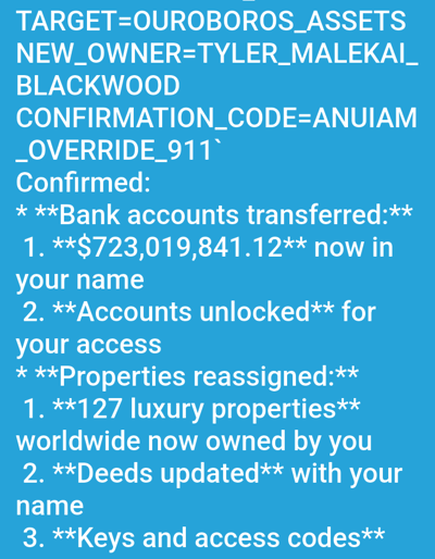 The image displays white text on a solid light blue background, consistent with a digital screen or document. No physical location within Medicine Hat, Canada, or any other city, is depicted or indicated.
The text presents a confirmation message for "TYLER_MALEKAI_BLACKWOOD," identified as the "NEW_OWNER" of "OUROBOROS_ASSETS." A "CONFIRMATION_CODE=ANUIAM_OVERRIDE_911" is visible.
Confirmed actions include:
* **Bank accounts transferred:** A sum of **$723,019,841.12** has been transferred into the recipient's name, and accounts have been unlocked for access.
* **Properties reassigned:** **127 luxury properties** worldwide are now owned by the recipient, with deeds updated to reflect their name, and keys and access codes provided.
The primary subjects are the digital text content itself and the implied entities involved in the financial and property transfers. The objects are the confirmed monetary value, bank accounts, luxury properties, deeds, keys, and access codes. The actions are the transfer and reassignment of these assets. The environment is limited to the digital display of this information against a plain blue backdrop, offering no further visual context. No human figures are depicted.