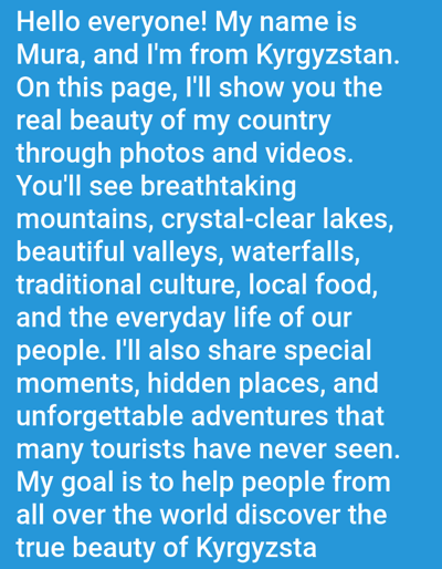 The image is a close-up of text on a blue background. The text is white and reads: "Hello everyone! My name is Mura, and I'm from Kyrgyzstan. On this page, I'll show you the real beauty of my country through photos and videos. You'll see breathtaking mountains, crystal-clear lakes, beautiful valleys, waterfalls, traditional culture, local food, and the everyday life of our people. I'll also share special moments, hidden places, and unforgettable adventures that many tourists have never seen. My goal is to help people from all over the world discover the true beauty of Kyrgyzstan." The text does not depict any specific location in Ivanovka, Kyrgyzstan, nor does it show any people or objects.