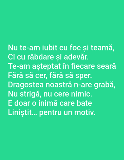 The image contains a bright green background with white text. The text is in Romanian and reads:
Nu te-am iubit cu foc și teamă,
Ci cu răbdare și adevăr.
Te-am așteptat în fiecare seară
Fără să cer, fără să sper.
Dragostea noastră n-are grabă,
Nu strigă, nu cere nimic.
E doar o inimă care bate
Liniștit... pentru un motiv.
This translates to:
I didn't love you with fire and fear,
But with patience and truth.
I waited for you every evening
Without asking, without hoping.
Our love is not in a hurry,
It doesn't shout, it doesn't ask for anything.
It's just a heart that beats
Quietly... for a reason.
There are no people, subjects, objects, or actions visible in the image. The environment is a plain green background. The location in Benešov nad Ploučnicí, Czechia, is not ascertainable from the provided image.