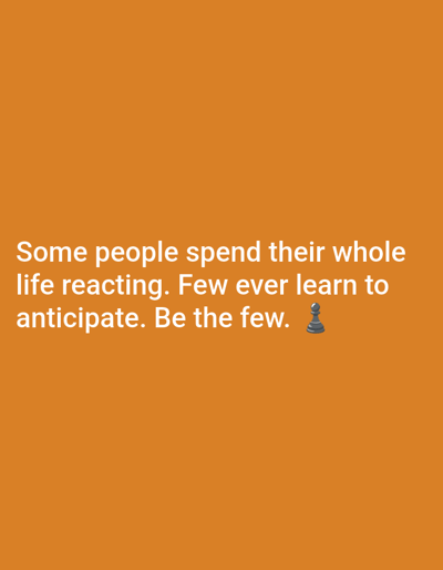 The image displays a motivational graphic with white text set against a solid, vibrant orange background. The text reads: "Some people spend their whole life reacting. Few ever learn to anticipate. Be the few." At the end of the last sentence, a small black chess pawn emoji is included, subtly reinforcing the theme of strategic thinking and foresight. The font is a clear, sans-serif style, making it easily legible against the contrasting orange. The text and emoji are centrally placed, commanding attention. The image is a simple visual message, devoid of people, complex scenes, or specific location cues beyond the text and symbolic emoji. It aims to inspire proactive behavior and planning rather than constant reaction.
