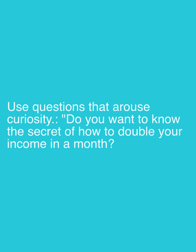 The image displays white sans-serif text against a solid, vibrant teal blue background. The text is positioned in the lower-left quadrant of the frame. It reads: "Use questions that arouse curiosity.: 'Do you want to know the secret of how to double your income in a month?'" No people, objects, or specific scenes are depicted in the image. There are no identifiable location cues, time of day, or weather details. The image's sole purpose is to convey this textual message, which itself is designed to evoke curiosity.