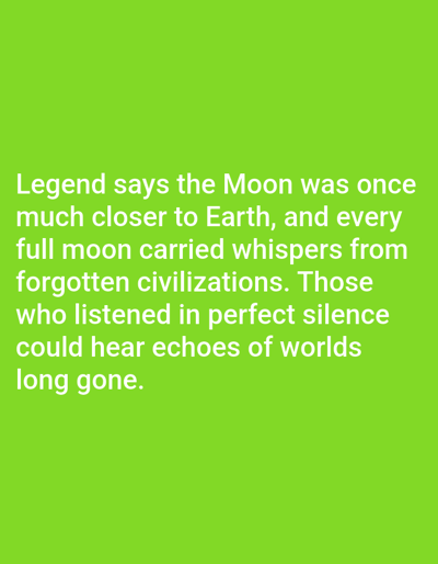 The image is a photograph of a green background with white text. The text reads: "Legend says the Moon was once much closer to Earth, and every full moon carried whispers from forgotten civilizations. Those who listened in perfect silence could hear echoes of worlds long gone." There are no people, objects, or actions depicted in the image, and the setting is not specified. Therefore, any details about Kashgar City, China, are not applicable to this image.