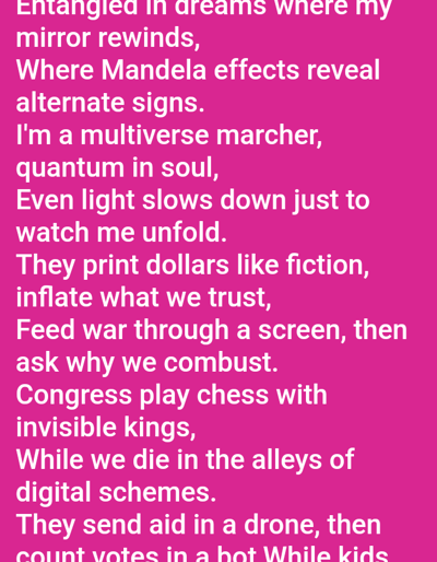 The image displays white text against a solid fuchsia background. The visible text, appearing to be a poem or lyrical content, includes lines such as "Entangled in dreams where my mirror rewinds," "Where Mandela effects reveal alternate signs," "I'm a multiverse marcher, quantum in soul," "Even light slows down just to watch me unfold," "They print dollars like fiction, inflate what we trust," "Feed war through a screen, then ask why we combust," "Congress play chess with invisible kings," "While we die in the alleys of digital schemes," and "They send aid in a drone, then count votes in a hot While kids". The text is partially cropped at the bottom and on the right side, indicating a segment of a larger digital display. No physical location, individuals, objects, actions, or interactions are visually depicted within this digital scene, therefore, no specific location within the city of Mariposa, United States, can be ascertained.