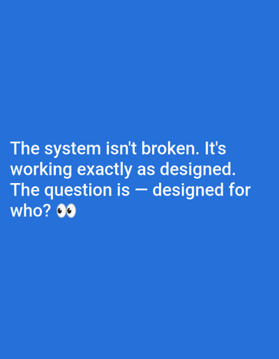 The image displays white text against a solid, bright blue background. The text reads: "The system isn't broken. It's working exactly as designed. The question is โ designed for who? ๐". The phrase "designed for who?" is followed by an emoji depicting two eyes looking forward (๐). There are no other subjects, objects, or discernible scene elements. The overall impression is a textual statement or meme, likely conveying a critical or thought-provoking message about societal or political systems.