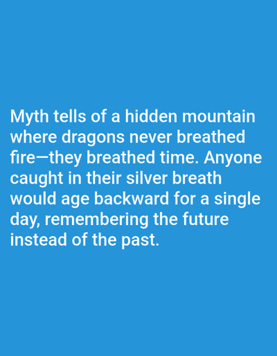 This is a digital image with a solid blue background. Centered on the image is a block of white text. The text describes a myth about a hidden mountain where dragons breathe time instead of fire. Anyone caught in this silver breath would age backward for a single day, remembering the future instead of the past. There are no people, objects, or scene elements visible in the image; it is purely text on a plain background. The text is clearly legible and appears to be a quote or excerpt from a story. There are no discernible location cues, time of day, or weather conditions associated with this image, as it is a graphic with overlaid text.