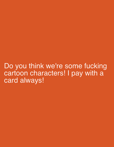 This is a digital image with an orange background and white text. The text reads: "Do you think we're some fucking cartoon characters! I pay with a card always!". There are no people, objects, or discernible scenes in the image. The activity is simply the display of text. No specific time of day, weather, or location cues are present. The emotion conveyed by the text is one of frustration or annoyance, suggesting a hypothetical or imagined scenario where the speaker is being treated like a cartoon character who doesn't have to deal with real-world financial transactions.