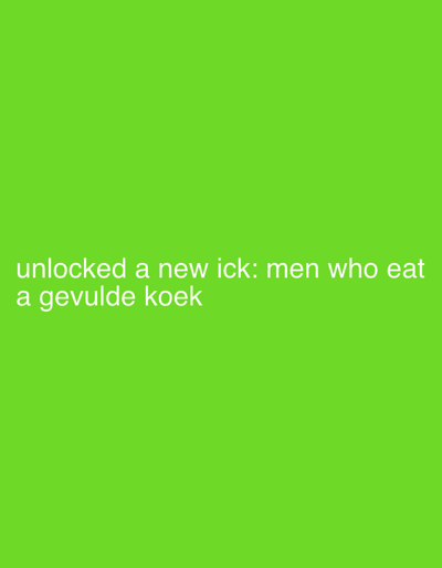 The media file is a digital image with a bright green background. Centered on the lower half of the image are two lines of white text. The first line reads: "unlocked a new ick: men who eat". The second line reads: "a gevulde koek". This suggests a personal observation or a humorous statement about a specific type of person and their eating habits. The context provided indicates the location is Hoogstraten, Belgium, which may be relevant to the phrase "gevulde koek," a type of filled cookie common in the region. There are no people, objects, or specific scenes depicted beyond the text itself. The overall presentation is minimalist, with the text being the sole focus against the solid green backdrop.