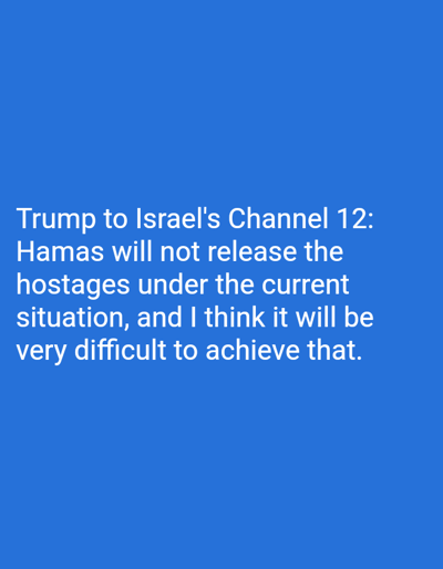 The image is a digital graphic, presented in the context of the city of Dura, Palestinian Territory. It consists solely of white, sans-serif text displayed against a uniform, solid blue background. The text is left-aligned and occupies the upper-central portion of the frame. It reads: "Trump to Israel's Channel 12: Hamas will not release the hostages under the current situation, and I think it will be very difficult to achieve that." No individuals, objects, or discernible environmental features are visible within the image beyond the text and its background.