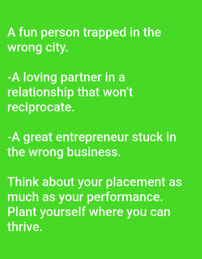 The image is a green background with white text. The text reads:
"A fun person trapped in the
wrong city.
-A loving partner in a
relationship that won't
reciprocate.
-A great entrepreneur stuck in
the wrong business.
Think about your placement as
much as your performance.
Plant yourself where you can
thrive."
There is no information about the city of Dogon Dinia, Nigeria, or any forensic details about a scene in the image.