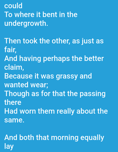 The image contains text presented on a solid blue background. The text itself is white and appears to be from a poem or literary work. The words are arranged in lines, forming stanzas. The first stanza reads: "could To where it bent in the undergrowth." The second stanza begins: "Then took the other, as just as fair, And having perhaps the better claim, Because it was grassy and wanted wear; Though as for that the passing there Had worn them really about the same." The final stanza contains the words: "And both that morning equally lay". There are no people, objects, or scene depicted; the focus is entirely on the text. The blue background and white text create a simple, uncluttered visual presentation. The absence of any visual elements beyond the text suggests this might be a digital display of text, perhaps a screenshot of a webpage or application. The text does not provide specific details about time of day, weather, or location.