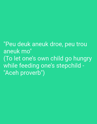 The image is a digital graphic with white text on a bright turquoise background. The text is a quote and its attribution. The quote reads: "Peu deuk aneuk droe, aneuk mo" and its translation is "(To let one's own child go hungry while feeding one's stepchild - "Aceh proverb")". There are no people, subjects, objects, or actions depicted in the image other than the text itself. The location of Blang Cut, Indonesia is not visually represented in this image.