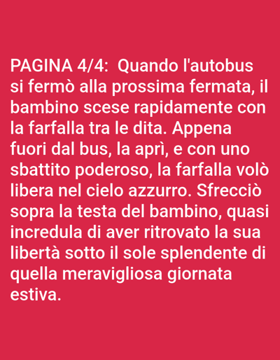 The image contains white text on a red background. The text reads: "PAGINA 4/4: Quando l'autobus si fermò alla prossima fermata, il bambino scese rapidamente con la farfalla tra le dita. Appena fuori dal bus, la aprì, e con uno sbattito poderoso, la farfalla volò libera nel cielo azzurro. Sfrecciò sopra la testa del bambino, quasi incredula di aver ritrovato la sua libertà sotto il sole splendente di quella meravigliosa giornata estiva." There is no indication of the city of Bolzano, Italy, or any specific environmental or human subjects beyond what is described in the text.