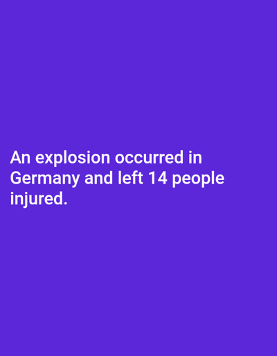 The image displays a solid deep purple background across its entire frame. White, sans-serif text is positioned in the lower-central portion. The text reads: "An explosion occurred in Germany and left 14 people injured." There are no visual elements depicting a physical environment, people, subjects, objects, actions, or interactions. The image does not present any information, visual or textual, regarding a specific location such as the city of Venecia, Costa Rica, nor does it portray a scene.